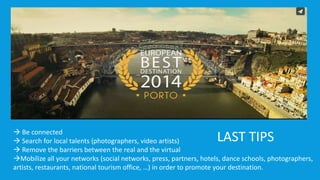  Be connected 
LAST TIPS 
 Search for local talents (photographers, video artists) 
 Remove the barriers between the real and the virtual 
Mobilize all your networks (social networks, press, partners, hotels, dance schools, photographers, 
artists, restaurants, national tourism office, …) in order to promote your destination. 
 