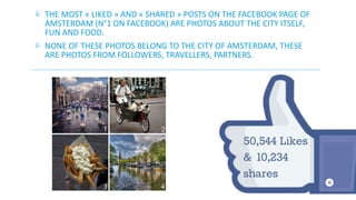  THE MOST « LIKED » AND « SHARED » POSTS ON THE FACEBOOK PAGE OF 
AMSTERDAM (N°1 ON FACEBOOK) ARE PHOTOS ABOUT THE CITY ITSELF, 
FUN AND FOOD. 
 NONE OF THESE PHOTOS BELONG TO THE CITY OF AMSTERDAM, THESE 
ARE PHOTOS FROM FOLLOWERS, TRAVELLERS, PARTNERS. 
 