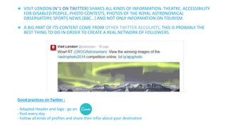 VISIT LONDON (N°1 ON TWITTER) SHARES ALL KINDS OF INFORMATION: THEATRE, ACCESSIBILITY 
FOR DISABLED PEOPLE, PHOTO CONTESTS, PHOTOS OF THE ROYAL ASTRONOMICAL 
OBSERVATORY, SPORTS NEWS (BBC…) AND NOT ONLY INFORMATION ON TOURISM. 
A BIG PART OF ITS CONTENT COME FROM OTHER TWITTER ACCOUNTS, THIS IS PROBABLY THE 
BEST THING TO DO IN ORDER TO CREATE A REAL NETWORK OF FOLLOWERS. 
Good practices on Twitter : 
- Adapted Header and logo : go on 
- Post every day 
- Follow all kinds of profiles and share their infos about your destination 
 