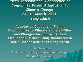 Fifth International Conference on Community Based Adaptation to Climate Change  24-31 March 2011  Bangladesh   Adaptation Capacity of Fishing Communities to Climate Vulnerabilities and Changes for improving their Livelihoods- A Case Study Conducted in Cox’s Bazaar District of Bangladesh Srijita Dasgupta Mahidol University International College  Bangkok, Thailand 