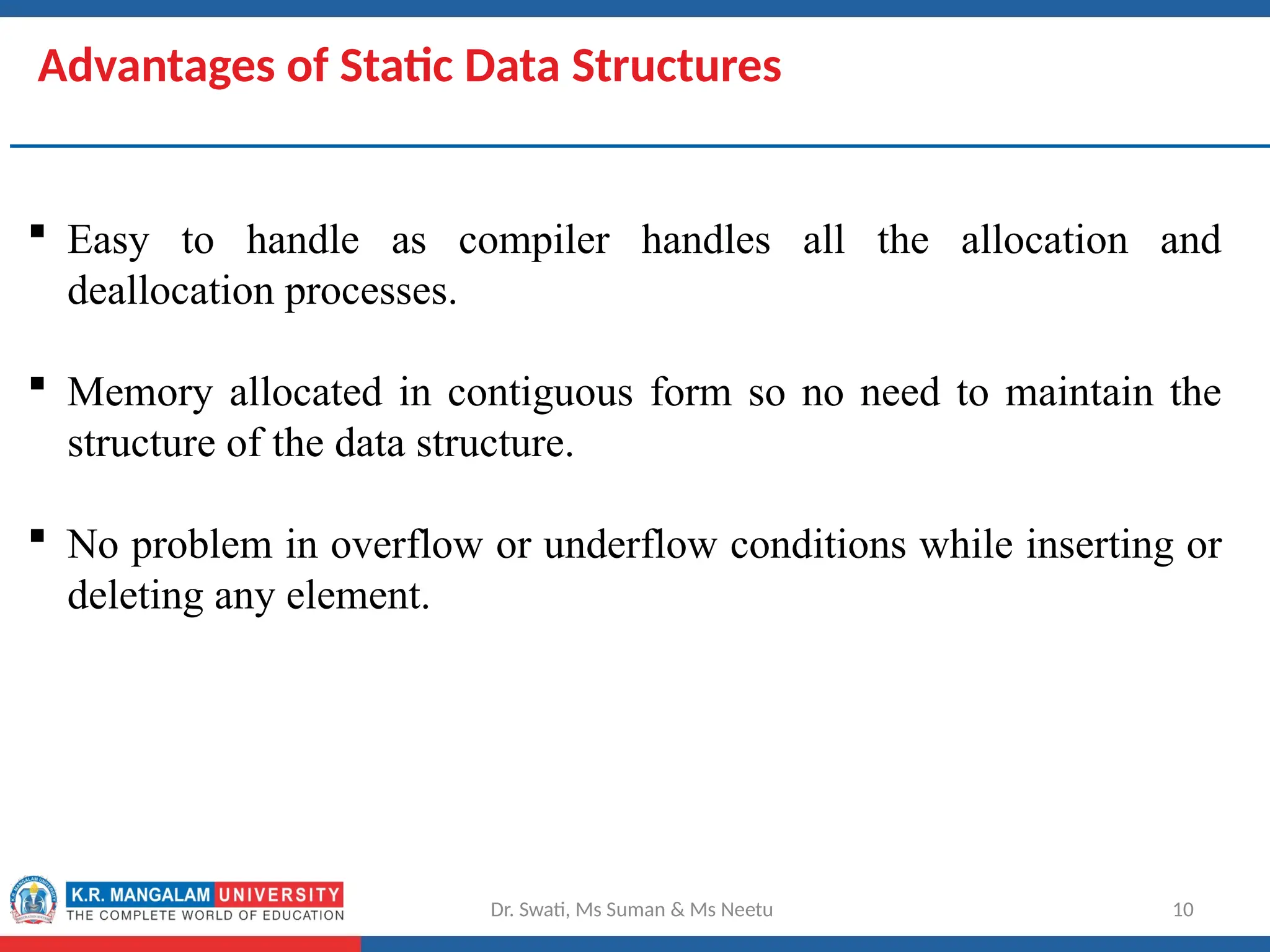 Advantages of Static Data Structures
 Easy to handle as compiler handles all the allocation and
deallocation processes.
 Memory allocated in contiguous form so no need to maintain the
structure of the data structure.
 No problem in overflow or underflow conditions while inserting or
deleting any element.
Dr. Swati, Ms Suman & Ms Neetu 10
 