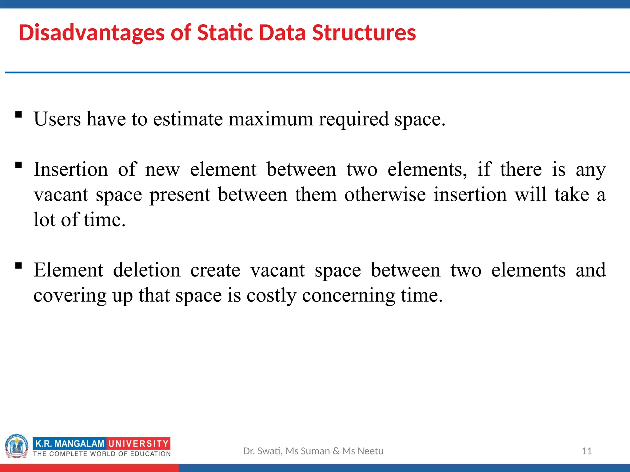 Disadvantages of Static Data Structures
 Users have to estimate maximum required space.
 Insertion of new element between two elements, if there is any
vacant space present between them otherwise insertion will take a
lot of time.
 Element deletion create vacant space between two elements and
covering up that space is costly concerning time.
Dr. Swati, Ms Suman & Ms Neetu 11
 