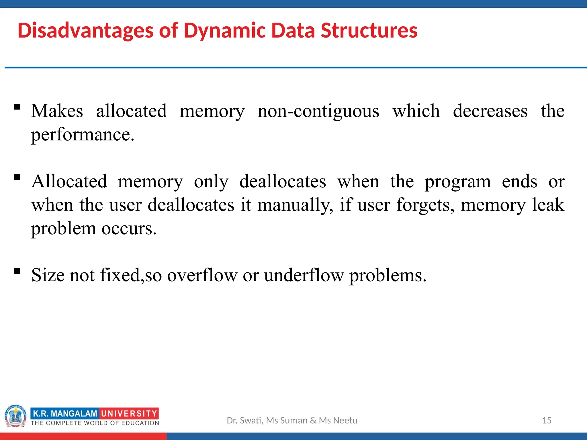 Disadvantages of Dynamic Data Structures
 Makes allocated memory non-contiguous which decreases the
performance.
 Allocated memory only deallocates when the program ends or
when the user deallocates it manually, if user forgets, memory leak
problem occurs.
 Size not fixed,so overflow or underflow problems.
Dr. Swati, Ms Suman & Ms Neetu 15
 