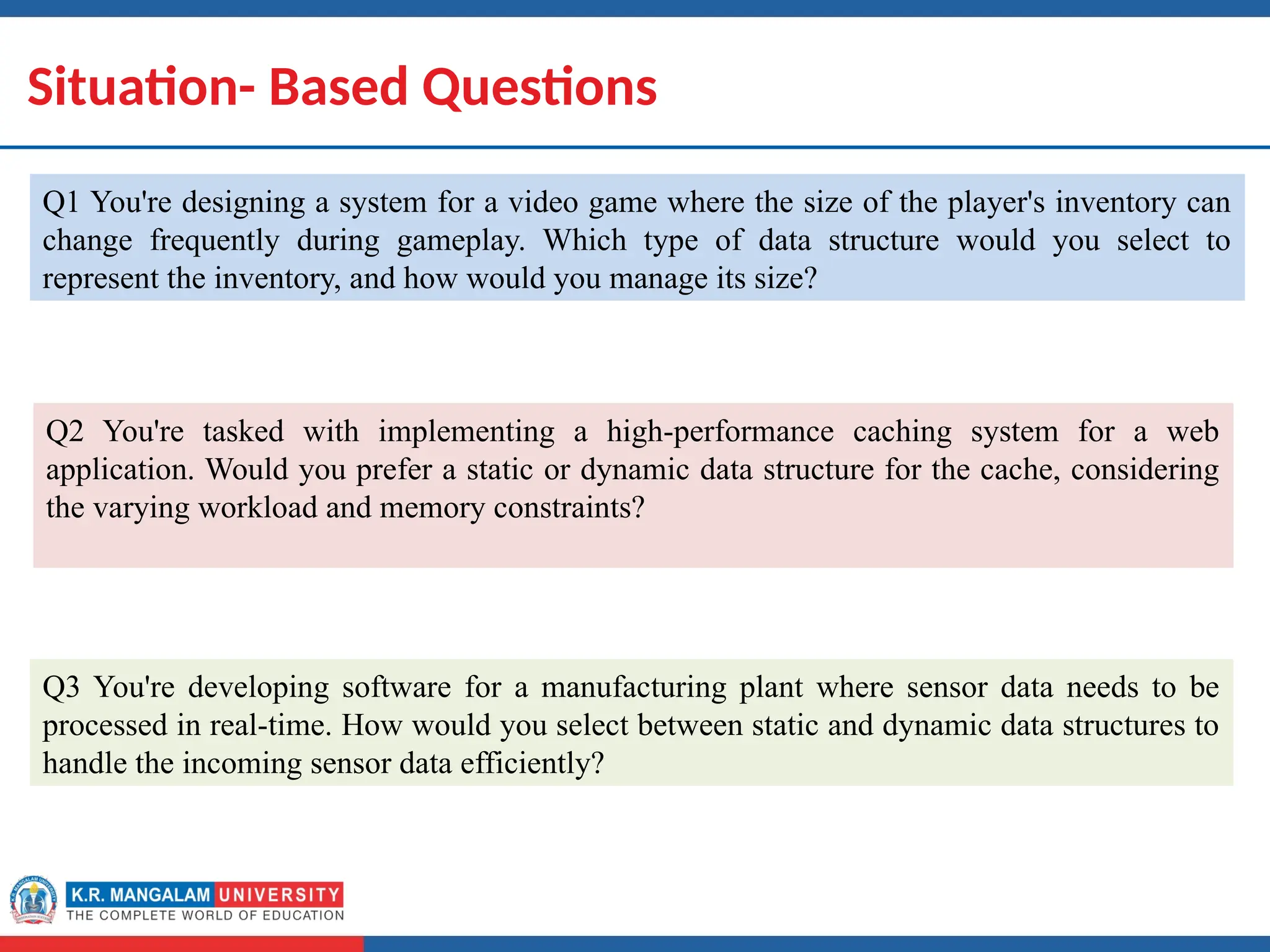 Dr. Swati, Ms Suman & Ms Neetu 17
Situation- Based Questions
Q1 You're designing a system for a video game where the size of the player's inventory can
change frequently during gameplay. Which type of data structure would you select to
represent the inventory, and how would you manage its size?
Q2 You're tasked with implementing a high-performance caching system for a web
application. Would you prefer a static or dynamic data structure for the cache, considering
the varying workload and memory constraints?
Q3 You're developing software for a manufacturing plant where sensor data needs to be
processed in real-time. How would you select between static and dynamic data structures to
handle the incoming sensor data efficiently?
 