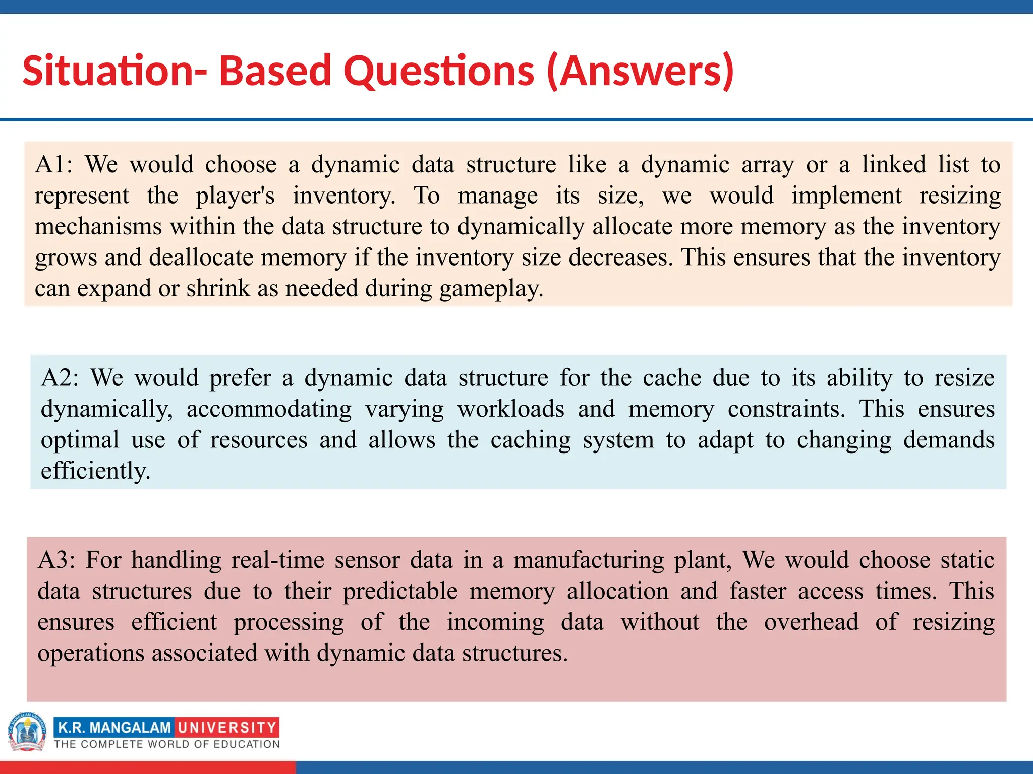 Dr. Swati, Ms Suman & Ms Neetu 18
Situation- Based Questions (Answers)
A1: We would choose a dynamic data structure like a dynamic array or a linked list to
represent the player's inventory. To manage its size, we would implement resizing
mechanisms within the data structure to dynamically allocate more memory as the inventory
grows and deallocate memory if the inventory size decreases. This ensures that the inventory
can expand or shrink as needed during gameplay.
A2: We would prefer a dynamic data structure for the cache due to its ability to resize
dynamically, accommodating varying workloads and memory constraints. This ensures
optimal use of resources and allows the caching system to adapt to changing demands
efficiently.
A3: For handling real-time sensor data in a manufacturing plant, We would choose static
data structures due to their predictable memory allocation and faster access times. This
ensures efficient processing of the incoming data without the overhead of resizing
operations associated with dynamic data structures.
 