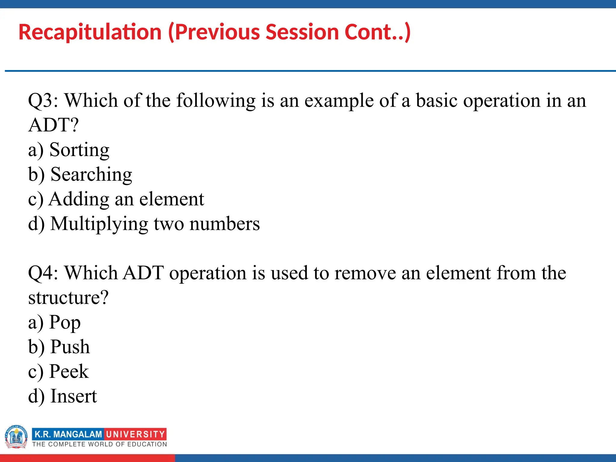Dr. Swati, Ms Suman & Ms Neetu 4
Recapitulation (Previous Session Cont..)
Q3: Which of the following is an example of a basic operation in an
ADT?
a) Sorting
b) Searching
c) Adding an element
d) Multiplying two numbers
Q4: Which ADT operation is used to remove an element from the
structure?
a) Pop
b) Push
c) Peek
d) Insert
 