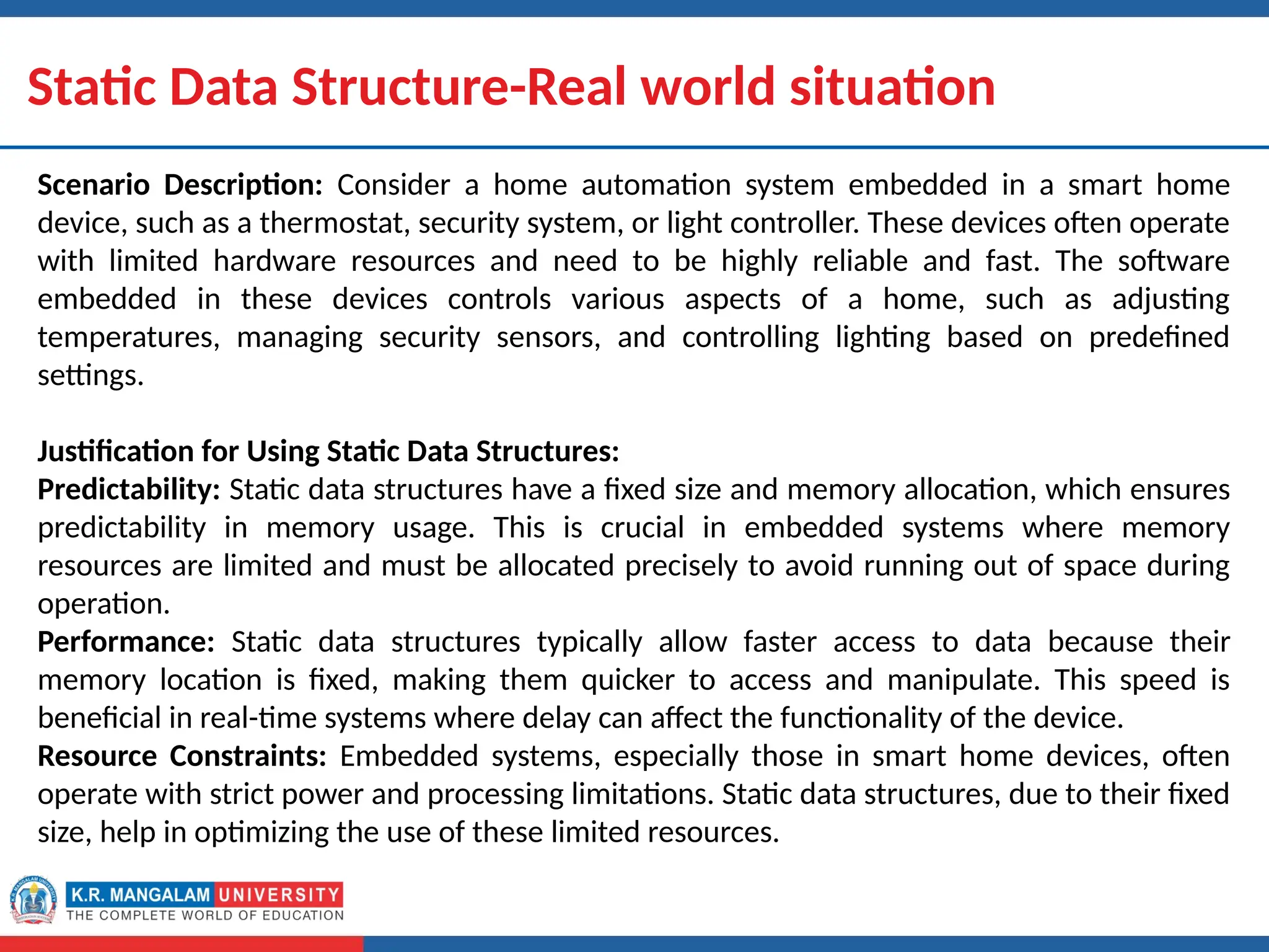Dr. Swati, Ms Suman & Ms Neetu 8
Static Data Structure-Real world situation
Scenario Description: Consider a home automation system embedded in a smart home
device, such as a thermostat, security system, or light controller. These devices often operate
with limited hardware resources and need to be highly reliable and fast. The software
embedded in these devices controls various aspects of a home, such as adjusting
temperatures, managing security sensors, and controlling lighting based on predefined
settings.
Justification for Using Static Data Structures:
Predictability: Static data structures have a fixed size and memory allocation, which ensures
predictability in memory usage. This is crucial in embedded systems where memory
resources are limited and must be allocated precisely to avoid running out of space during
operation.
Performance: Static data structures typically allow faster access to data because their
memory location is fixed, making them quicker to access and manipulate. This speed is
beneficial in real-time systems where delay can affect the functionality of the device.
Resource Constraints: Embedded systems, especially those in smart home devices, often
operate with strict power and processing limitations. Static data structures, due to their fixed
size, help in optimizing the use of these limited resources.
 