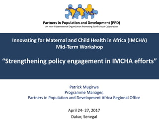 Partners in Population and Development (PPD)
An Inter-Governmental Organization Promoting South-South Cooperation
Innovating for Maternal and Child Health in Africa (IMCHA)
Mid-Term Workshop
“Strengthening policy engagement in IMCHA efforts”
Patrick Mugirwa
Programme Manager,
Partners in Population and Development Africa Regional Office
April 24- 27, 2017
Dakar, Senegal
Partners in Population and Development (PPD)
An Inter-Governmental Organization Promoting South-South Cooperation
 