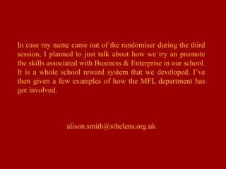In case my name came out of the randomiser during the third session, I planned to just talk about how we try an promote the skills associated with Business & Enterprise in our school. It is a whole school reward system that we developed. I’ve then given a few examples of how the MFL department has got involved. alison.smith@sthelens.org.uk 