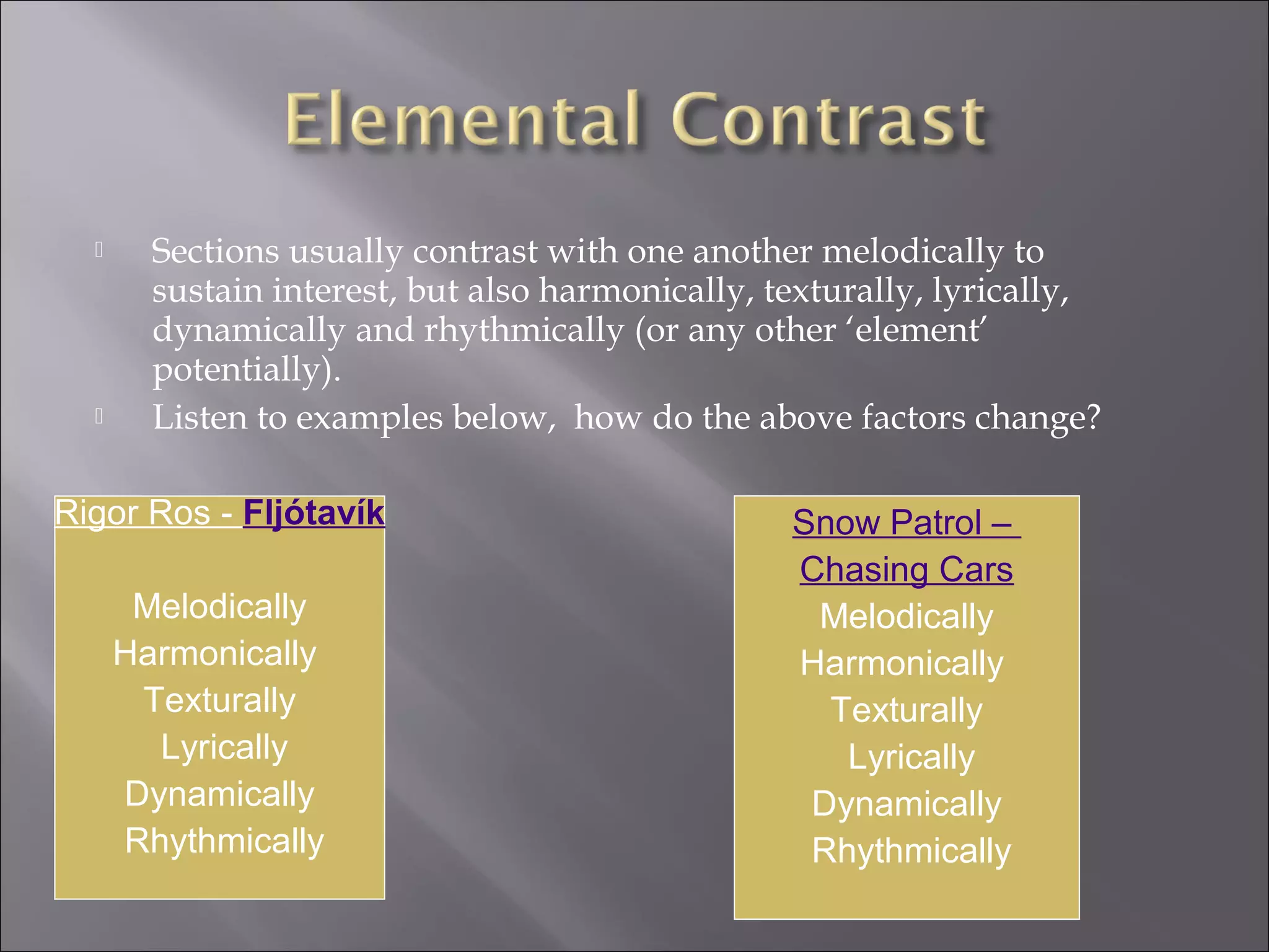      Sections usually contrast with one another melodically to
        sustain interest, but also harmonically, texturally, lyrically,
        dynamically and rhythmically (or any other ‘element’
        potentially).
       Listen to examples below, how do the above factors change?

Rigor Ros - Fljótavík                             Snow Patrol –
                                                  Chasing Cars
       Melodically                                 Melodically
      Harmonically                                Harmonically
       Texturally                                   Texturally
        Lyrically                                    Lyrically
      Dynamically                                  Dynamically
      Rhythmically                                 Rhythmically
 