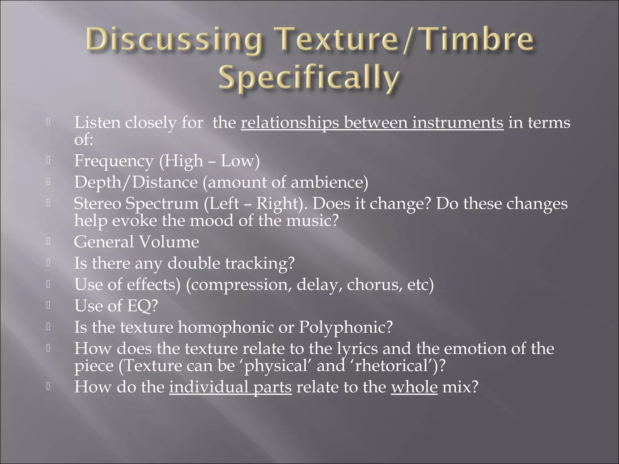    Listen closely for the relationships between instruments in terms
    of:
   Frequency (High – Low)
   Depth/Distance (amount of ambience)
   Stereo Spectrum (Left – Right). Does it change? Do these changes
    help evoke the mood of the music?
   General Volume
   Is there any double tracking?
   Use of effects) (compression, delay, chorus, etc)
   Use of EQ?
   Is the texture homophonic or Polyphonic?
   How does the texture relate to the lyrics and the emotion of the
    piece (Texture can be ‘physical’ and ‘rhetorical’)?
   How do the individual parts relate to the whole mix?
 