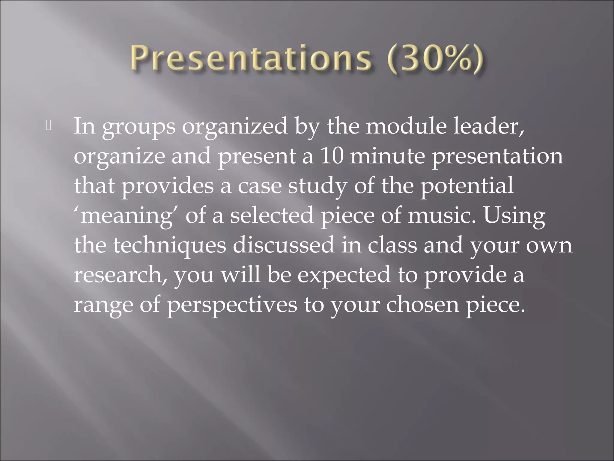    In groups organized by the module leader,
    organize and present a 10 minute presentation
    that provides a case study of the potential
    ‘meaning’ of a selected piece of music. Using
    the techniques discussed in class and your own
    research, you will be expected to provide a
    range of perspectives to your chosen piece.
 