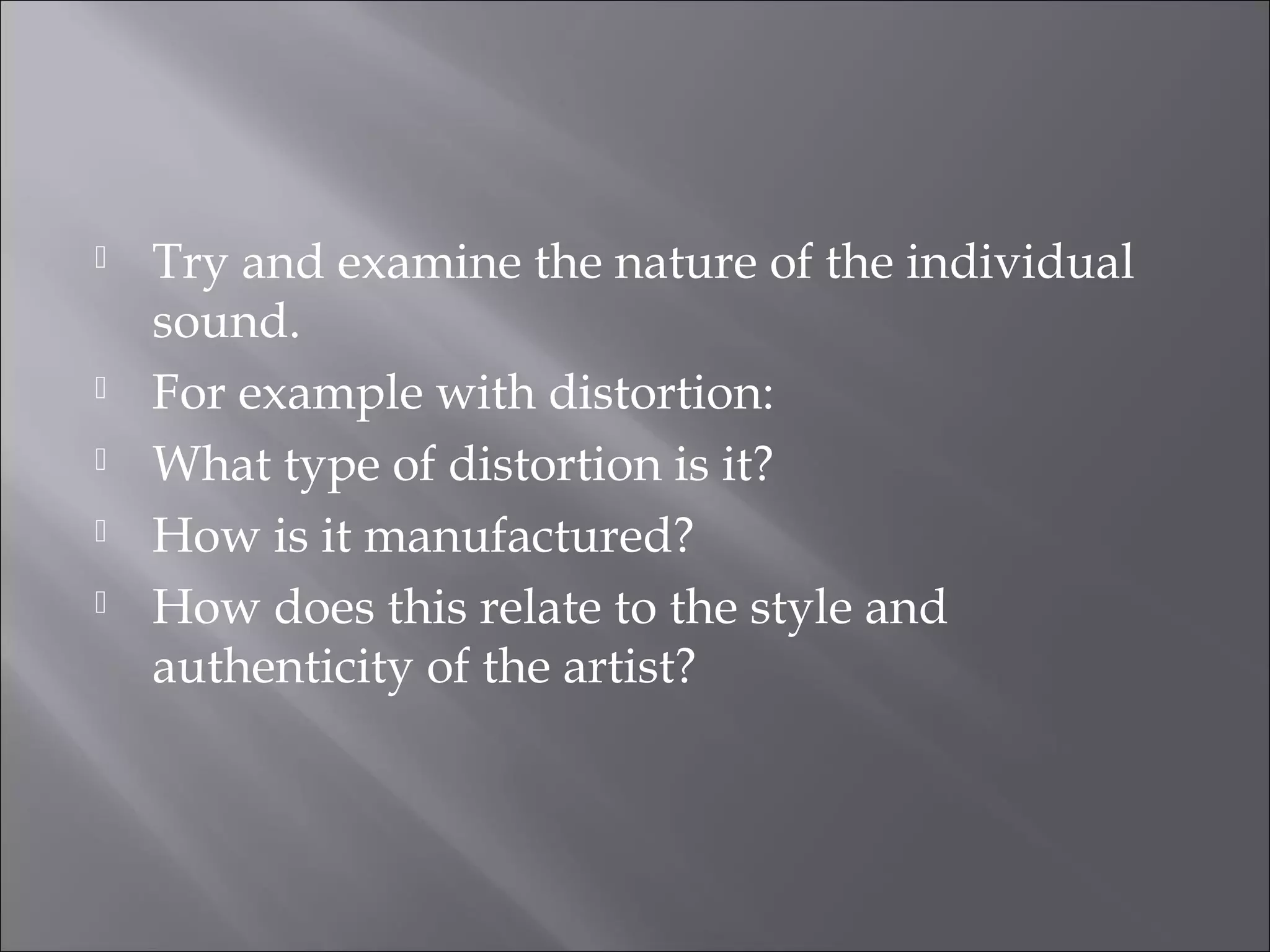    Try and examine the nature of the individual
    sound.
   For example with distortion:
   What type of distortion is it?
   How is it manufactured?
   How does this relate to the style and
    authenticity of the artist?
 