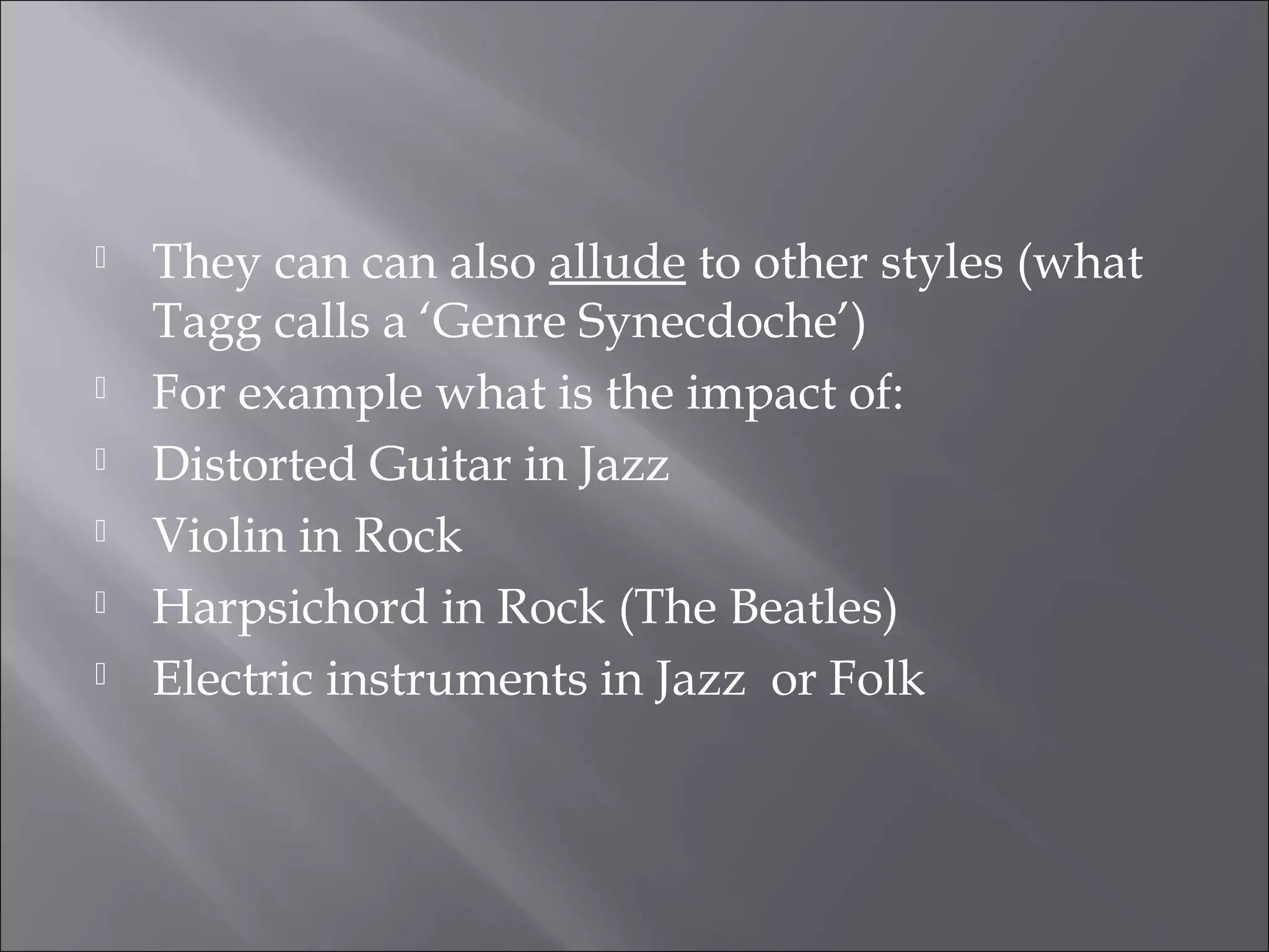    They can can also allude to other styles (what
    Tagg calls a ‘Genre Synecdoche’)
   For example what is the impact of:
   Distorted Guitar in Jazz
   Violin in Rock
   Harpsichord in Rock (The Beatles)
   Electric instruments in Jazz or Folk
 
