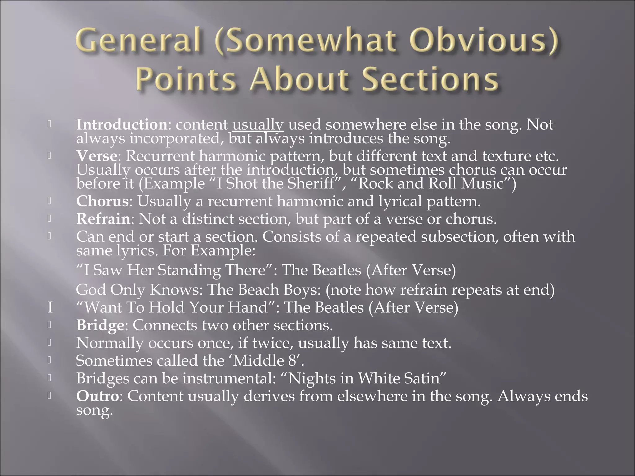    Introduction: content usually used somewhere else in the song. Not
    always incorporated, but always introduces the song.
   Verse: Recurrent harmonic pattern, but different text and texture etc.
    Usually occurs after the introduction, but sometimes chorus can occur
    before it (Example “I Shot the Sheriff”, “Rock and Roll Music”)
   Chorus: Usually a recurrent harmonic and lyrical pattern.
   Refrain: Not a distinct section, but part of a verse or chorus.
   Can end or start a section. Consists of a repeated subsection, often with
    same lyrics. For Example:
    “I Saw Her Standing There”: The Beatles (After Verse)
    God Only Knows: The Beach Boys: (note how refrain repeats at end)
I   “Want To Hold Your Hand”: The Beatles (After Verse)
   Bridge: Connects two other sections.
   Normally occurs once, if twice, usually has same text.
   Sometimes called the ‘Middle 8’.
   Bridges can be instrumental: “Nights in White Satin”
   Outro: Content usually derives from elsewhere in the song. Always ends
    song.
 