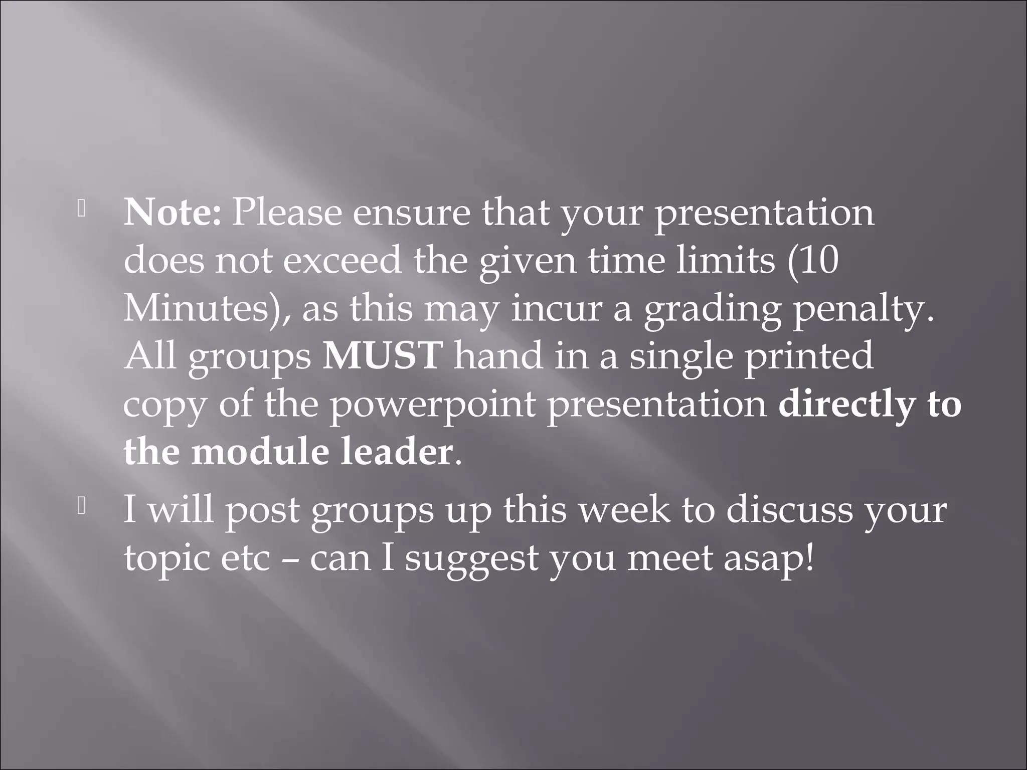    Note: Please ensure that your presentation
    does not exceed the given time limits (10
    Minutes), as this may incur a grading penalty.
    All groups MUST hand in a single printed
    copy of the powerpoint presentation directly to
    the module leader.
   I will post groups up this week to discuss your
    topic etc – can I suggest you meet asap!
 