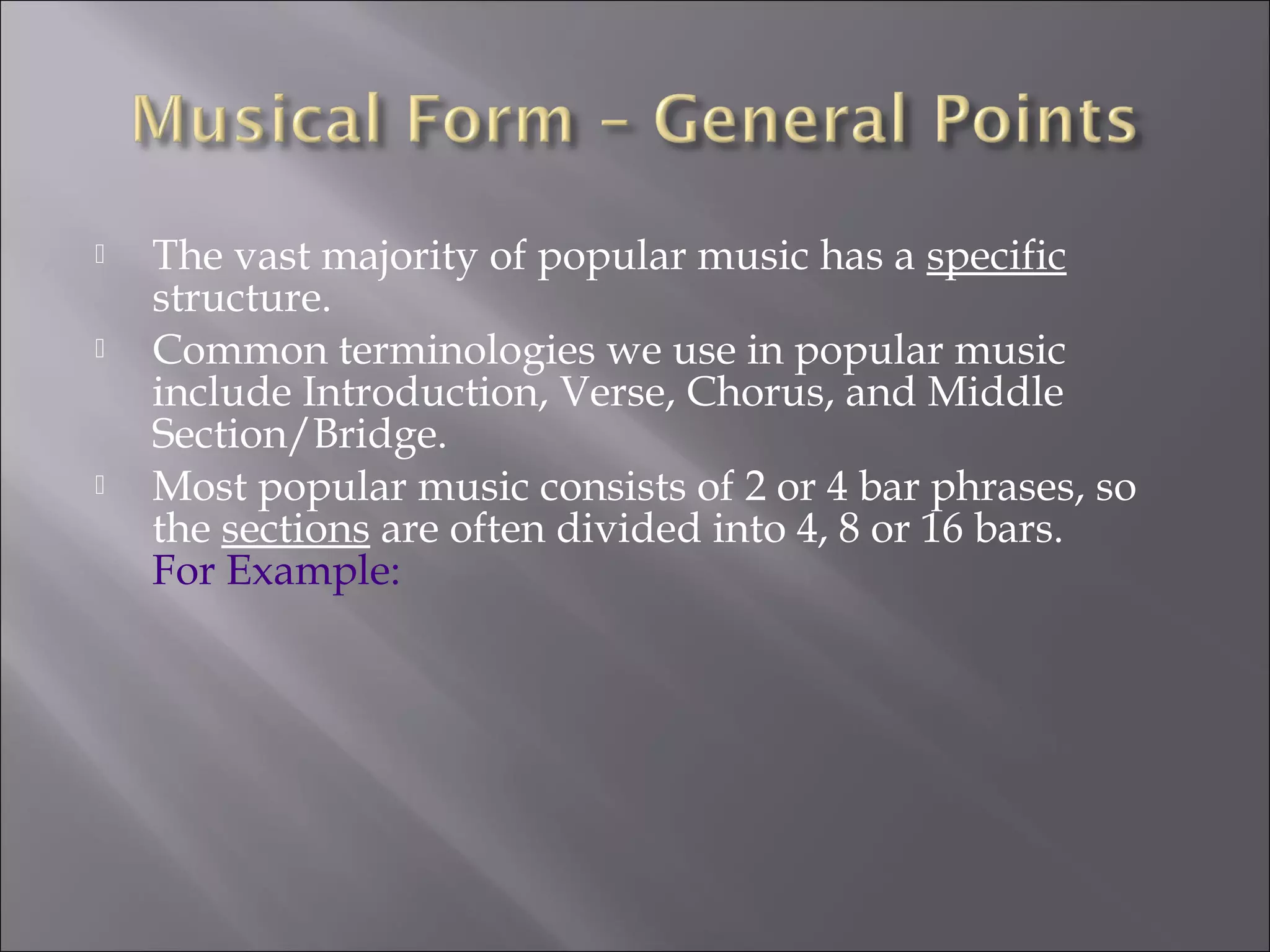    The vast majority of popular music has a specific
    structure.
   Common terminologies we use in popular music
    include Introduction, Verse, Chorus, and Middle
    Section/Bridge.
   Most popular music consists of 2 or 4 bar phrases, so
    the sections are often divided into 4, 8 or 16 bars.
    For Example:
 
