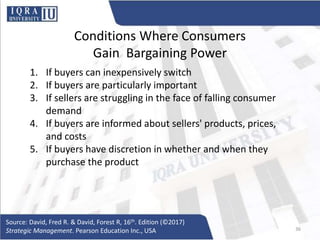 Conditions Where Consumers
Gain Bargaining Power
1. If buyers can inexpensively switch
2. If buyers are particularly important
3. If sellers are struggling in the face of falling consumer
demand
4. If buyers are informed about sellers' products, prices,
and costs
5. If buyers have discretion in whether and when they
purchase the product
Source: David, Fred R. & David, Forest R, 16th. Edition (©2017)
Strategic Management. Pearson Education Inc., USA 36
 