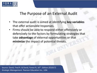 The Purpose of an External Audit
• The external audit is aimed at identifying key variables
that offer actionable responses.
• Firms should be able to respond either offensively or
defensively to the factors by formulating strategies that
take advantage of external opportunities or that
minimize the impact of potential threats.
Source: David, Fred R. & David, Forest R, 16th. Edition (©2017)
Strategic Management. Pearson Education Inc., USA 5
 