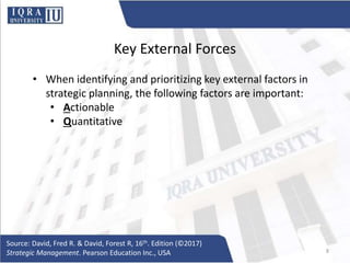 Key External Forces
• When identifying and prioritizing key external factors in
strategic planning, the following factors are important:
• Actionable
• Quantitative
Source: David, Fred R. & David, Forest R, 16th. Edition (©2017)
Strategic Management. Pearson Education Inc., USA 8
 