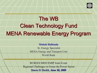 The WB
    Clean Technology Fund
MENA Renewable Energy Program
               Mohab Hallouda
              Sr. Energy Specialist
          MENA Energy and Transport Unit
                  World Bank

          RCREEE/MED EMIP Joint Event
     Regional Challenges to Green the Power Sector
           Sharm El Sheikh, June 28, 2009
 