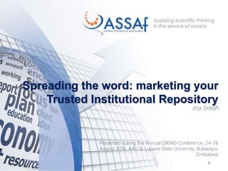 1
Spreading the word: marketing your
Trusted Institutional Repository
Ina Smith
Presented during the Annual DATAD Conference, 24-26
August 2016, AAU & Lupane State University, Bulawayo,
Zimbabwe
 