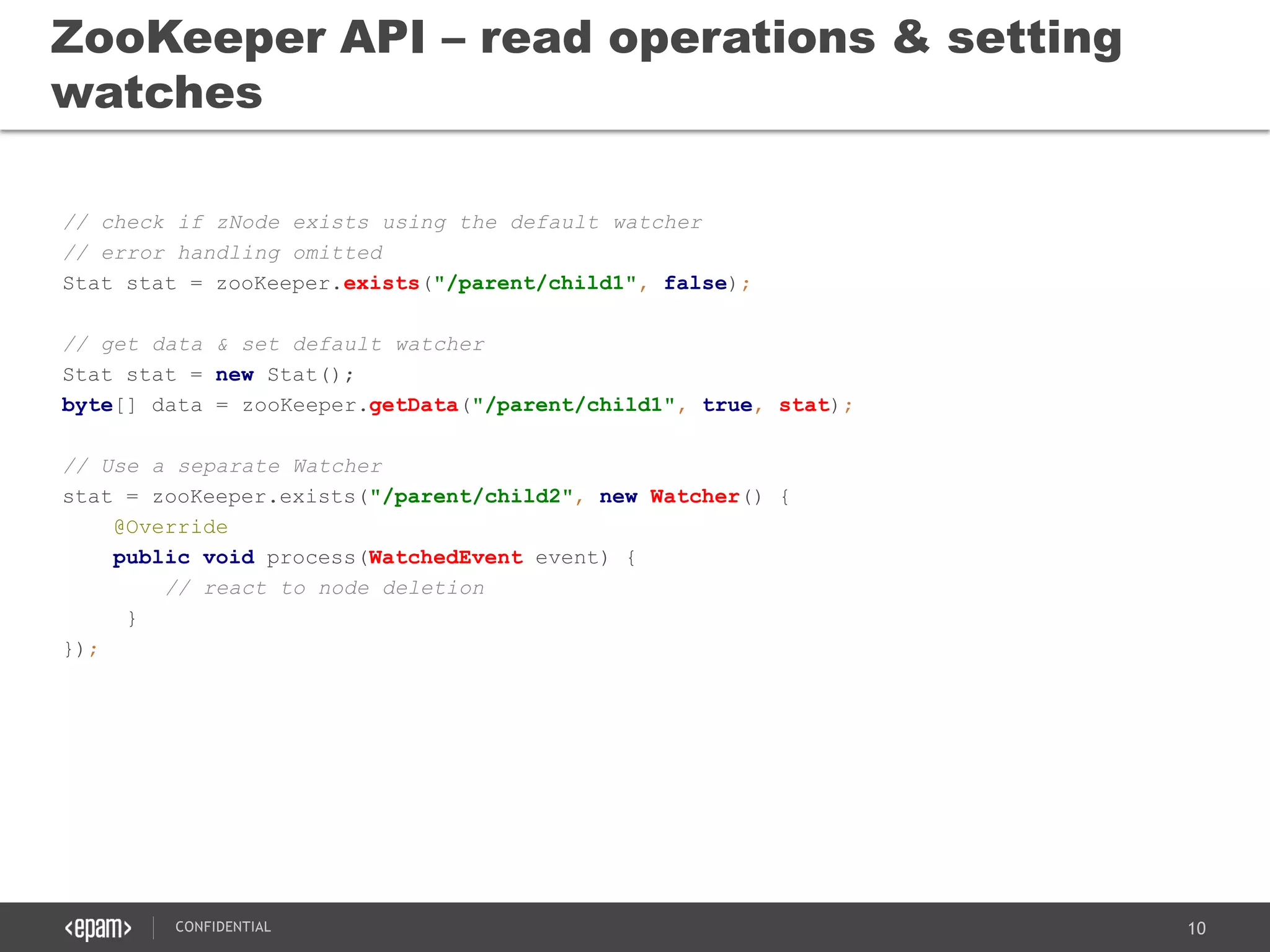 10CONFIDENTIAL
// check if zNode exists using the default watcher
// error handling omitted
Stat stat = zooKeeper.exists("/parent/child1", false);
// get data & set default watcher
Stat stat = new Stat();
byte[] data = zooKeeper.getData("/parent/child1", true, stat);
// Use a separate Watcher
stat = zooKeeper.exists("/parent/child2", new Watcher() {
@Override
public void process(WatchedEvent event) {
// react to node deletion
}
});
ZooKeeper API – read operations & setting
watches
 