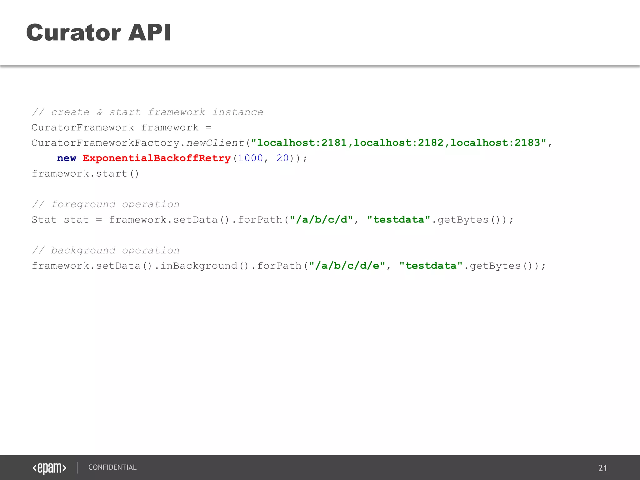 21CONFIDENTIAL
// create & start framework instance
CuratorFramework framework =
CuratorFrameworkFactory.newClient("localhost:2181,localhost:2182,localhost:2183",
new ExponentialBackoffRetry(1000, 20));
framework.start()
// foreground operation
Stat stat = framework.setData().forPath("/a/b/c/d", "testdata".getBytes());
// background operation
framework.setData().inBackground().forPath("/a/b/c/d/e", "testdata".getBytes());
Curator API
 