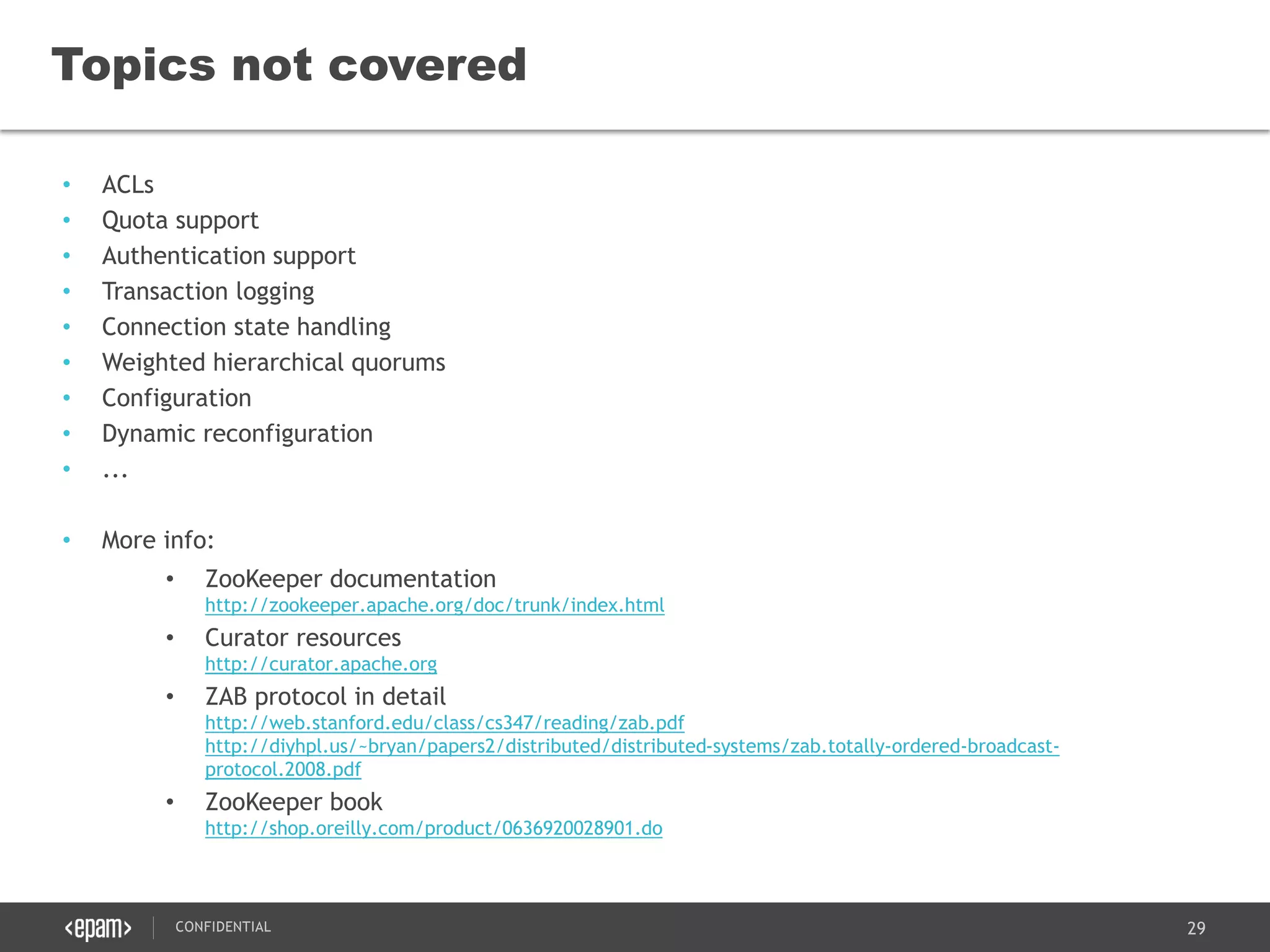 29CONFIDENTIAL
• ACLs
• Quota support
• Authentication support
• Transaction logging
• Connection state handling
• Weighted hierarchical quorums
• Configuration
• Dynamic reconfiguration
• ...
• More info:
• ZooKeeper documentation
http://zookeeper.apache.org/doc/trunk/index.html
• Curator resources
http://curator.apache.org
• ZAB protocol in detail
http://web.stanford.edu/class/cs347/reading/zab.pdf
http://diyhpl.us/~bryan/papers2/distributed/distributed-systems/zab.totally-ordered-broadcast-
protocol.2008.pdf
• ZooKeeper book
http://shop.oreilly.com/product/0636920028901.do
Topics not covered
 