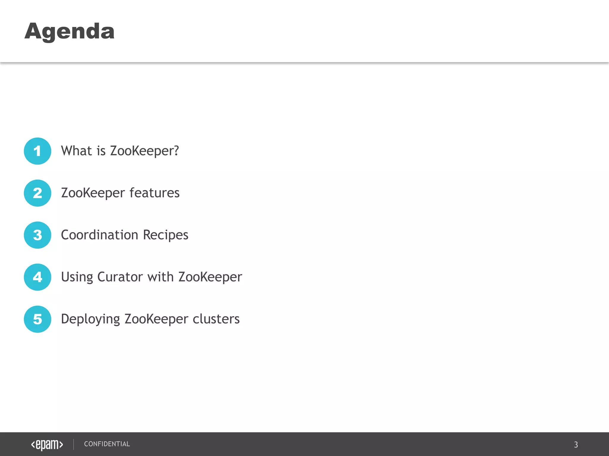 3CONFIDENTIAL
Agenda
What is ZooKeeper?1
ZooKeeper features2
Coordination Recipes3
Using Curator with ZooKeeper4
Deploying ZooKeeper clusters5
 