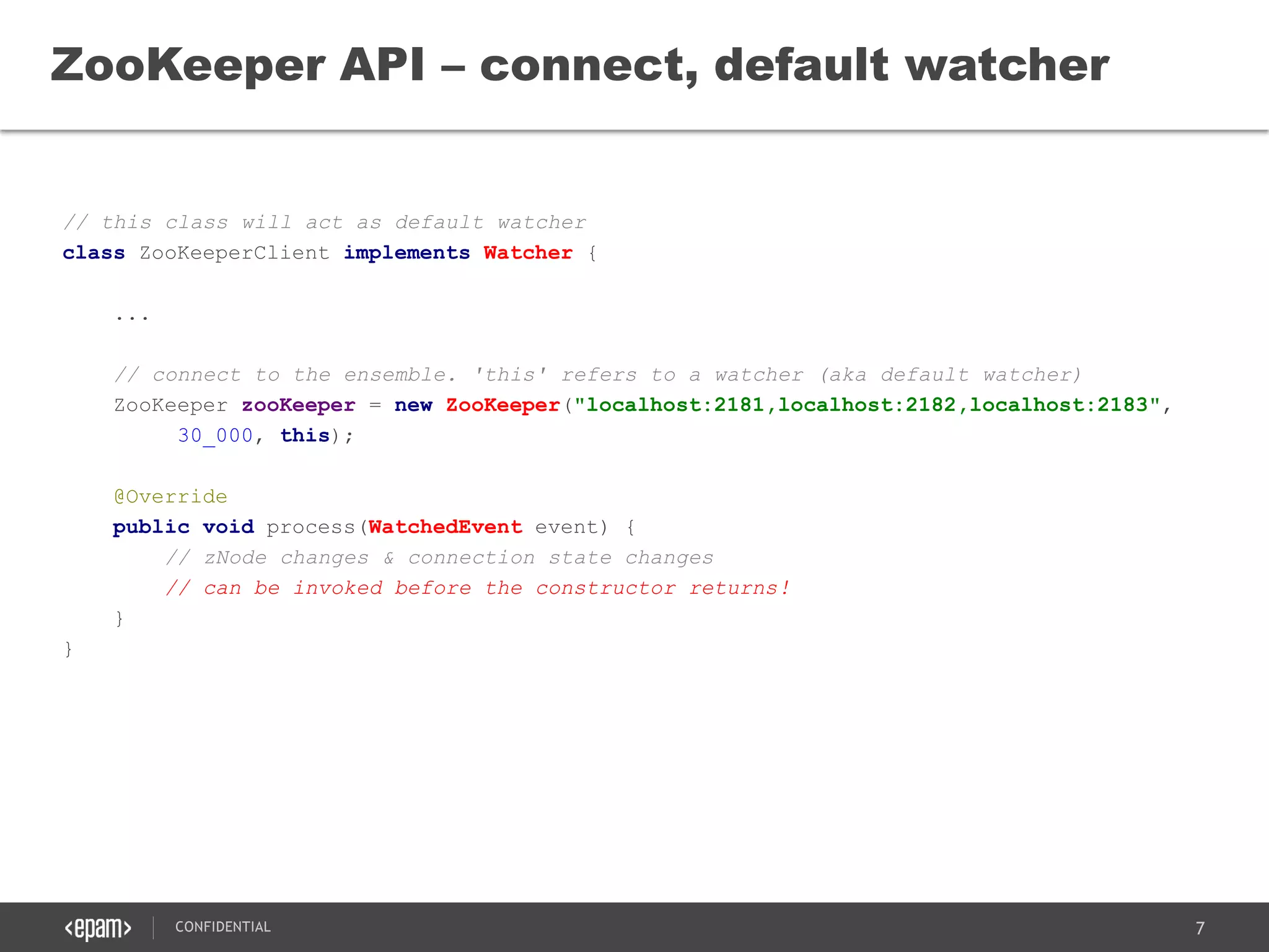 7CONFIDENTIAL
// this class will act as default watcher
class ZooKeeperClient implements Watcher {
...
// connect to the ensemble. 'this' refers to a watcher (aka default watcher)
ZooKeeper zooKeeper = new ZooKeeper("localhost:2181,localhost:2182,localhost:2183",
30_000, this);
@Override
public void process(WatchedEvent event) {
// zNode changes & connection state changes
// can be invoked before the constructor returns!
}
}
ZooKeeper API – connect, default watcher
 