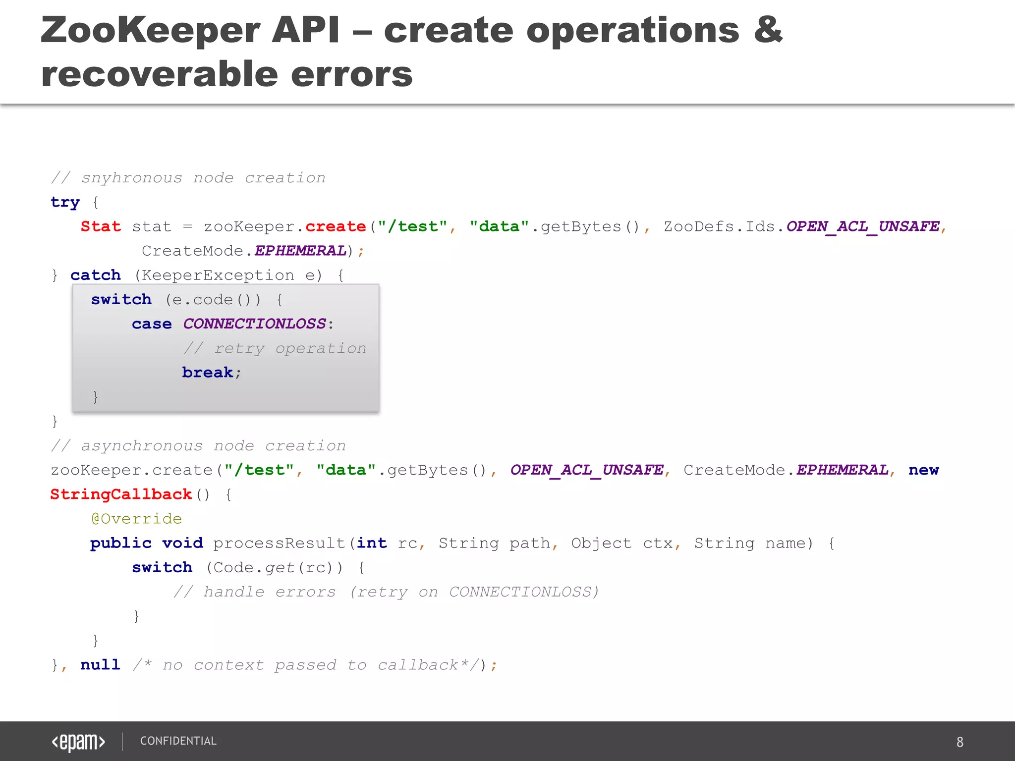 8CONFIDENTIAL
// snyhronous node creation
try {
Stat stat = zooKeeper.create("/test", "data".getBytes(), ZooDefs.Ids.OPEN_ACL_UNSAFE,
CreateMode.EPHEMERAL);
} catch (KeeperException e) {
switch (e.code()) {
case CONNECTIONLOSS:
// retry operation
break;
}
}
// asynchronous node creation
zooKeeper.create("/test", "data".getBytes(), OPEN_ACL_UNSAFE, CreateMode.EPHEMERAL, new
StringCallback() {
@Override
public void processResult(int rc, String path, Object ctx, String name) {
switch (Code.get(rc)) {
// handle errors (retry on CONNECTIONLOSS)
}
}
}, null /* no context passed to callback*/);
ZooKeeper API – create operations &
recoverable errors
 