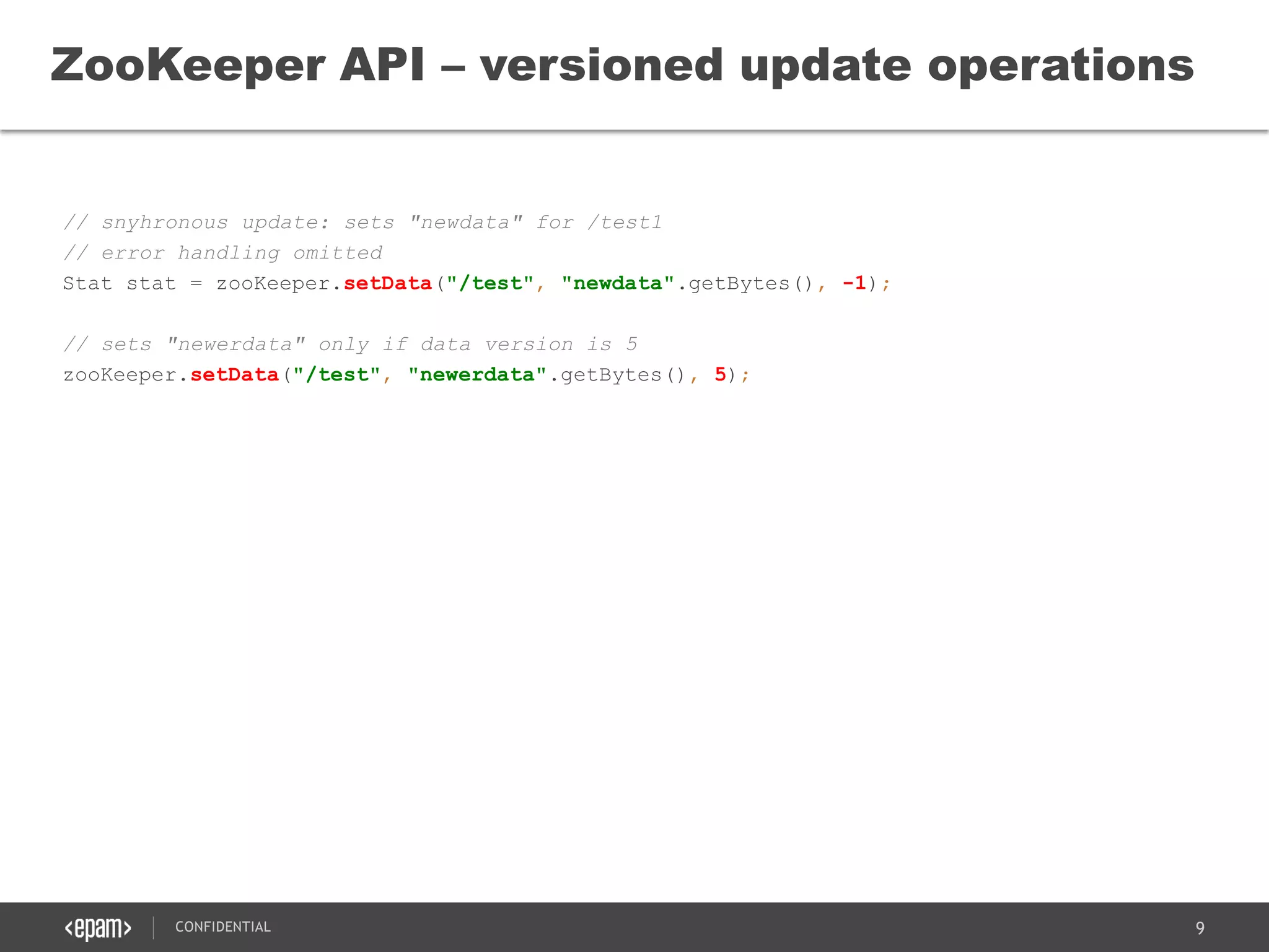 9CONFIDENTIAL
// snyhronous update: sets "newdata" for /test1
// error handling omitted
Stat stat = zooKeeper.setData("/test", "newdata".getBytes(), -1);
// sets "newerdata" only if data version is 5
zooKeeper.setData("/test", "newerdata".getBytes(), 5);
ZooKeeper API – versioned update operations
 
