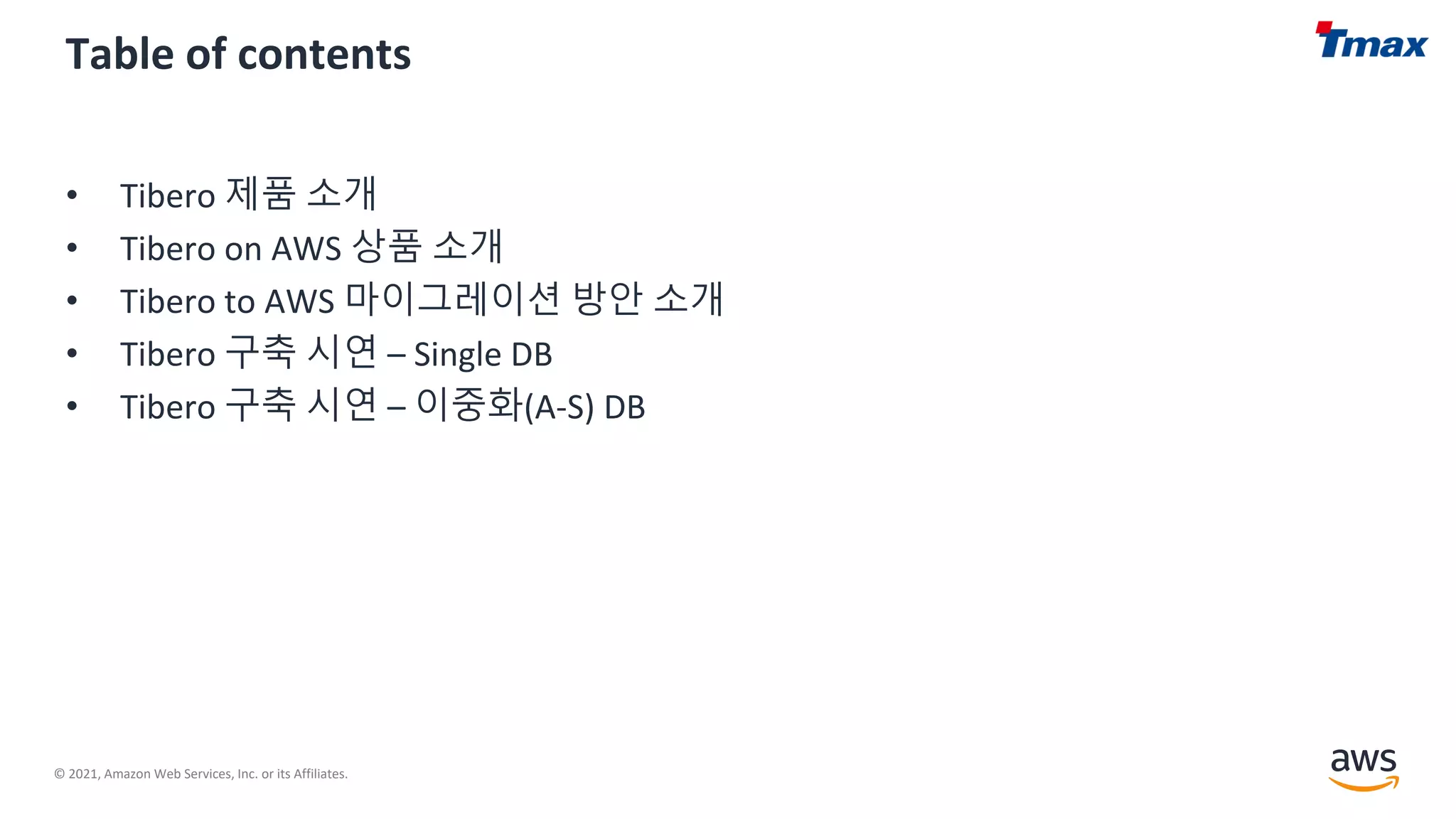 © 2021, Amazon Web Services, Inc. or its Affiliates.
Table of contents
• Tibero 제품 소개
• Tibero on AWS 상품 소개
• Tibero to AWS 마이그레이션 방안 소개
• Tibero 구축 시연 – Single DB
• Tibero 구축 시연 – 이중화(A-S) DB
 