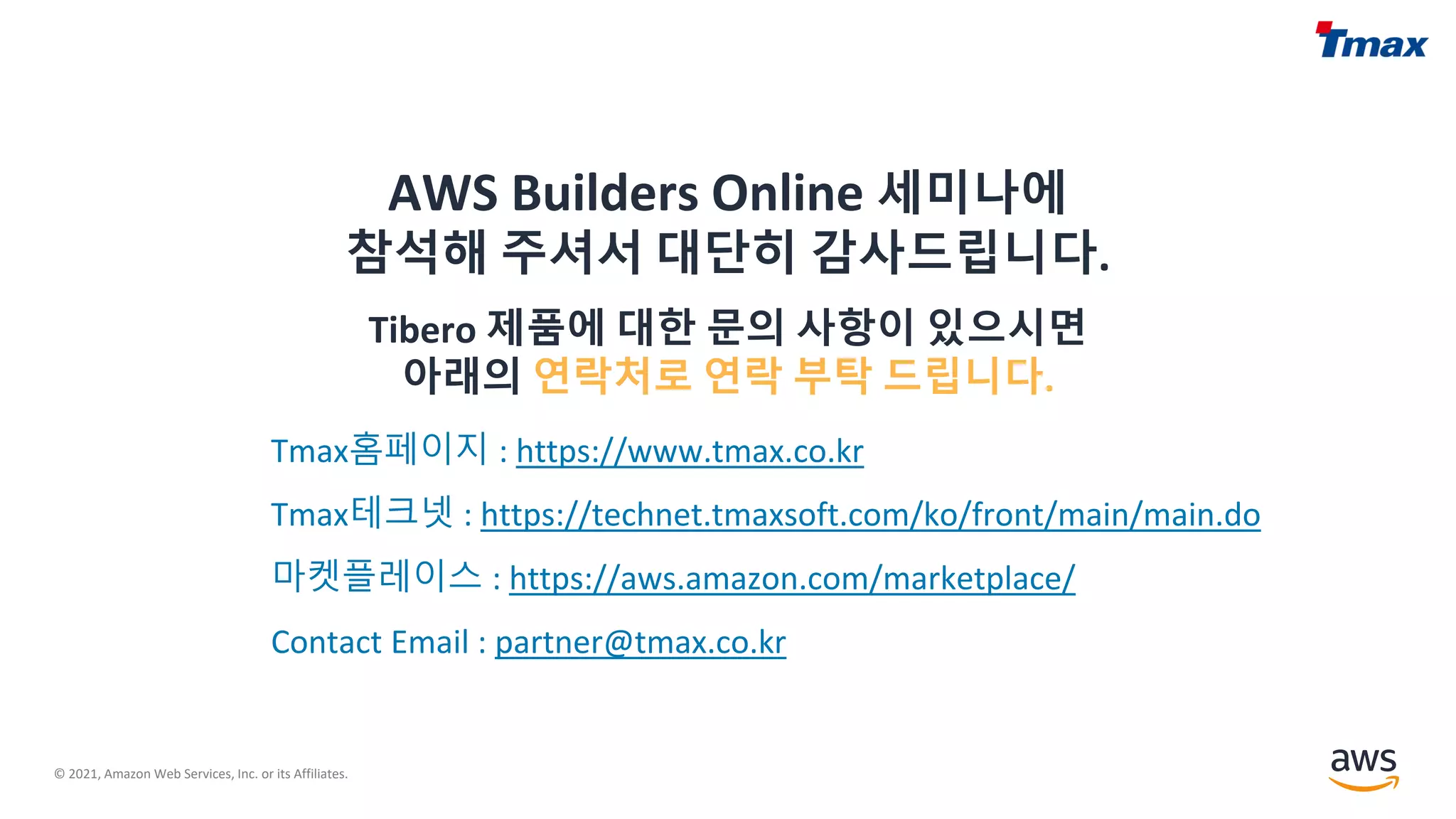 © 2021, Amazon Web Services, Inc. or its Affiliates.
AWS Builders Online 세미나에
참석해 주셔서 대단히 감사드립니다.
Tibero 제품에 대한 문의 사항이 있으시면
아래의 연락처로 연락 부탁 드립니다.
Tmax홈페이지 : https://www.tmax.co.kr
Tmax테크넷 : https://technet.tmaxsoft.com/ko/front/main/main.do
마켓플레이스 : https://aws.amazon.com/marketplace/
Contact Email : partner@tmax.co.kr
 