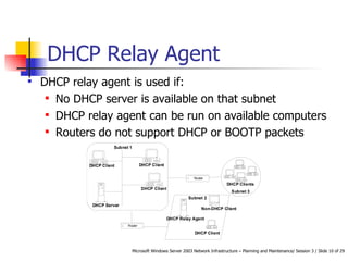 DHCP Relay Agent DHCP relay agent is used if: No DHCP server is available on that subnet  DHCP relay agent can be run on available computers  Routers do not support DHCP or BOOTP packets  