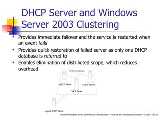 DHCP Server and Windows Server 2003 Clustering  Provides immediate failover and the service is restarted when an event fails  Provides quick restoration of failed server as only one DHCP database is referred to  Enables elimination of distributed scope, which reduces overhead   