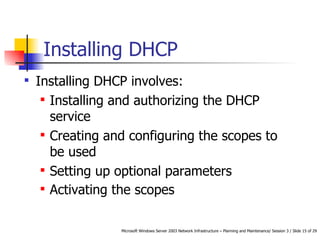 Installing DHCP Installing DHCP involves:  Installing and authorizing the DHCP service Creating and configuring the scopes to be used Setting up optional parameters Activating the scopes   