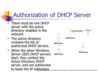 Authorization of DHCP Server There must be one DHCP server with the active directory enabled in the network.  The active directory contains the list of authorized DHCP servers.  When the other Windows Server 2003 DHCP servers start, they contact the Active Directory DHCP server, and are authorized to lease the IP addresses   