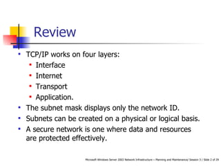 TCP/IP works on four layers: Interface Internet Transport Application. The subnet mask displays only the network ID. Subnets can be created on a physical or logical basis. A secure network is one where data and resources are protected effectively. Review 