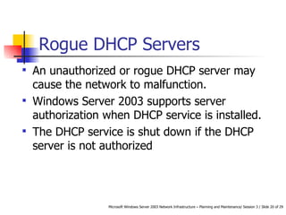 Rogue DHCP Servers  An unauthorized or rogue DHCP server may cause the network to malfunction.  Windows Server 2003 supports server authorization when DHCP service is installed.  The DHCP service is shut down if the DHCP server is not authorized  