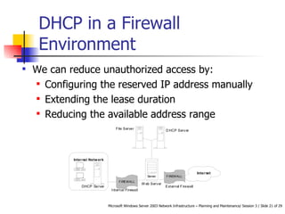 DHCP in a Firewall Environment  We can reduce unauthorized access by: Configuring the reserved IP address manually  Extending the lease duration  Reducing the available address range   