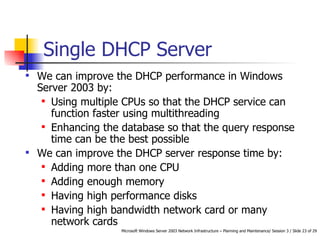 Single DHCP Server We can improve the DHCP performance in Windows Server 2003 by:   Using multiple CPUs so that the DHCP service can function faster using multithreading   Enhancing the database so that the query response time can be the best possibl e We can improve the DHCP server response time by:   Adding more than one CPU   Adding enough memory   Having high performance disks   Having high bandwidth network card or many network cards   