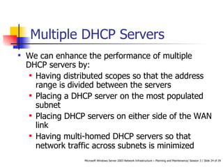Multiple DHCP Servers   We can enhance the performance of multiple DHCP servers by: Having distributed scopes so that the address range is divided between the servers   Placing a DHCP server on the most populated subnet   Placing DHCP servers on either side of the WAN link   Having multi-homed DHCP servers so that network traffic across subnets is minimized   