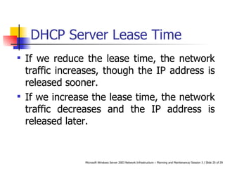 DHCP Server Lease Time If we reduce the lease time, the network traffic increases, though the IP address is released sooner.  If we increase the lease time, the network traffic decreases and the IP address is released later. 