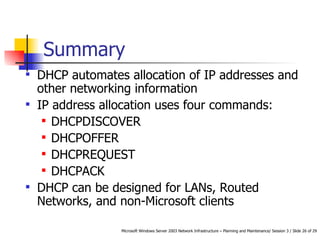 Summary DHCP automates allocation of IP addresses and other networking information IP address allocation uses four commands: DHCPDISCOVER DHCPOFFER DHCPREQUEST DHCPACK DHCP can be designed for LANs, Routed Networks, and non-Microsoft clients 