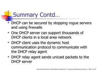 Summary Contd… DHCP can be secured by stopping rogue servers and using firewalls One DHCP server can support thousands of DHCP clients in a local area network DHCP client uses the dynamic host communication protocol to communicate with the DHCP relay agent DHCP relay agent sends unicast packets to the DHCP server 
