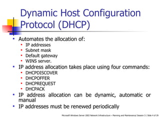 Dynamic Host Configuration Protocol (DHCP) Automates the allocation of: IP addresses Subnet mask Default gateway WINS server. IP address allocation takes place using four commands: DHCPDISCOVER DHCPOFFER DHCPREQUEST DHCPACK IP address allocation can be dynamic, automatic or manual IP addresses must be renewed periodically 