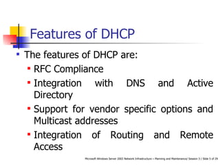 Features of DHCP The features of DHCP are: RFC Compliance  Integration with DNS and Active Directory  Support for vendor specific options and Multicast addresses Integration of Routing and Remote Access 