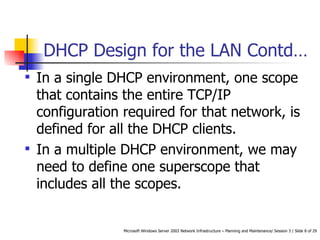 DHCP Design for the LAN Contd…  In a single DHCP environment, one scope that contains the entire TCP/IP configuration required for that network, is defined for all the DHCP clients.  In a multiple DHCP environment, we may need to define one superscope that includes all the scopes.  